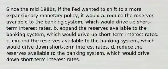 Since the mid-1980s, if the Fed wanted to shift to a more expansionary <a href='https://www.questionai.com/knowledge/kEE0G7Llsx-monetary-policy' class='anchor-knowledge'>monetary policy</a>, it would a. reduce the reserves available to the banking system, which would drive up short-term interest rates. b. expand the reserves available to the banking system, which would drive up short-term interest rates. c. expand the reserves available to the banking system, which would drive down short-term interest rates. d. reduce the reserves available to the banking system, which would drive down short-term interest rates.