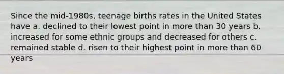 Since the mid-1980s, teenage births rates in the United States have a. declined to their lowest point in more than 30 years b. increased for some ethnic groups and decreased for others c. remained stable d. risen to their highest point in more than 60 years