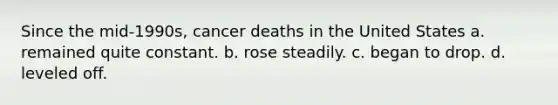 Since the mid-1990s, cancer deaths in the United States a. remained quite constant. b. rose steadily. c. began to drop. d. leveled off.