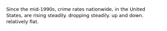 Since the mid-1990s, crime rates nationwide, in the United States, are rising steadily. dropping steadily. up and down. relatively flat.