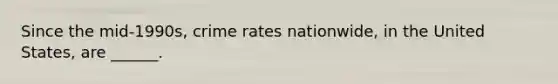 Since the mid-1990s, crime rates nationwide, in the United States, are ______.