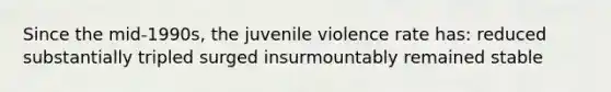 Since the mid-1990s, the juvenile violence rate has: reduced substantially tripled surged insurmountably remained stable