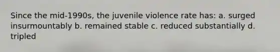 Since the mid-1990s, the juvenile violence rate has: a. surged insurmountably b. remained stable c. reduced substantially d. tripled