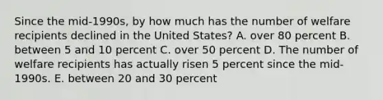 Since the mid-1990s, by how much has the number of welfare recipients declined in the United States? A. over 80 percent B. between 5 and 10 percent C. over 50 percent D. The number of welfare recipients has actually risen 5 percent since the mid-1990s. E. between 20 and 30 percent