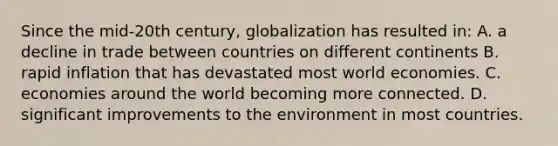 Since the mid-20th century, globalization has resulted in: A. a decline in trade between countries on different continents B. rapid inflation that has devastated most world economies. C. economies around the world becoming more connected. D. significant improvements to the environment in most countries.