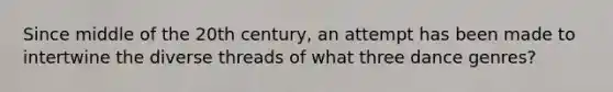 Since middle of the 20th century, an attempt has been made to intertwine the diverse threads of what three dance genres?