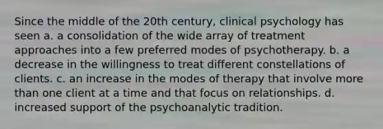 Since the middle of the 20th century, clinical psychology has seen a. a consolidation of the wide array of treatment approaches into a few preferred modes of psychotherapy. b. a decrease in the willingness to treat different constellations of clients. c. an increase in the modes of therapy that involve more than one client at a time and that focus on relationships. d. increased support of the psychoanalytic tradition.