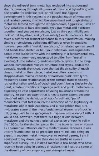 since the millenial turn, metal has exploded into a thousand shards, piercing through all genres of music and hybridizing with one another to redefine rock 'n' roll itself. the biggest development in this respect is the popularization of metalcore and related genres, in which the super-hard and rough styles of metal are filtered through the stripped-down, aggressive, 'wall of fury' aesthetic of hardcore punk. (you put metal and hardcore together, and you get metalcore, just as they put hillbilly and rock 'n' roll together, and got rockabilly.) each 'metalcore' band takes a somewhat distinct approach to this hybridization, making simple or consistent definitions difficult or even impossible: however you define 'metal,' 'metalcore,' or related genres, you'll find bands that stretch or blur your definition, and arguments about these labels come with the territory. in a fundamental way, metalcore is commonly understood to differ from 'metal' in avoiding(1) the satanic, grandiose-mythical lyrics,(2) the long-winded, complicated musical structure and styles, and(3) the operatic, reverb-drenched, over-the-top theatricality of much classic metal. in their place, metalcore offers a return to stripped-down macho intensity of hardcore punk, with lyrics frequently about relationships or the corrupt state of society rather than alien worlds of death and doom. being closer to the great, amateur traditions of garage rock and punk, metalcore is appealing to vast populations of young musicians around the country, to such an extent that it has to some extent become identified with the definition of 'rock 'n' roll' and 'punk' themselves. that fact is in itself a reflection of the legitimacy of metalcore within rock traditions, and a recognition that it re-invigorates some of the most fundamental elements of rock 'n' roll, going back to the garage-rock mayhem of the early 1960s. I would add, however, that there is a huge divide between metalcore and the earliest, original explosion of rock 'n' roll in the 1950s, for the simple reason that the blues is rare or absent as a formative influence on this modern music, whereas it was utterly foundational to all great 50s rock 'n' roll. not being an expert in modern metal, metalcore, or related genres, I am ill-equipped to lay down here their deeper truths or even a superficial survey. I will instead mention a few bands who have recently been going in various directions that illustrate some of the diversity of contemporary metal-inspired music.