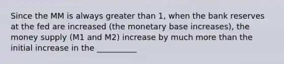 Since the MM is always greater than 1, when the bank reserves at the fed are increased (the monetary base increases), the money supply (M1 and M2) increase by much more than the initial increase in the __________