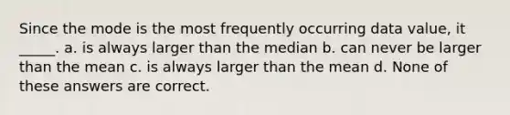 Since the mode is the most frequently occurring data value, it _____. a. is always larger than the median b. can never be larger than the mean c. is always larger than the mean d. None of these answers are correct.