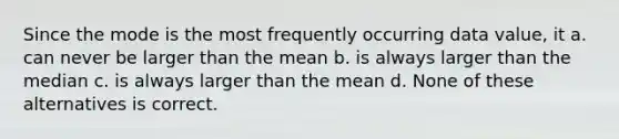 Since the mode is the most frequently occurring data value, it a. can never be larger than the mean b. is always larger than the median c. is always larger than the mean d. None of these alternatives is correct.