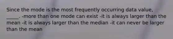 Since the mode is the most frequently occurring data value, _____. -more than one mode can exist -it is always larger than the mean -it is always larger than the median -it can never be larger than the mean