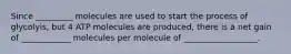 Since _________ molecules are used to start the process of glycolyis, but 4 ATP molecules are produced, there is a net gain of ____________ molecules per molecule of __________________.