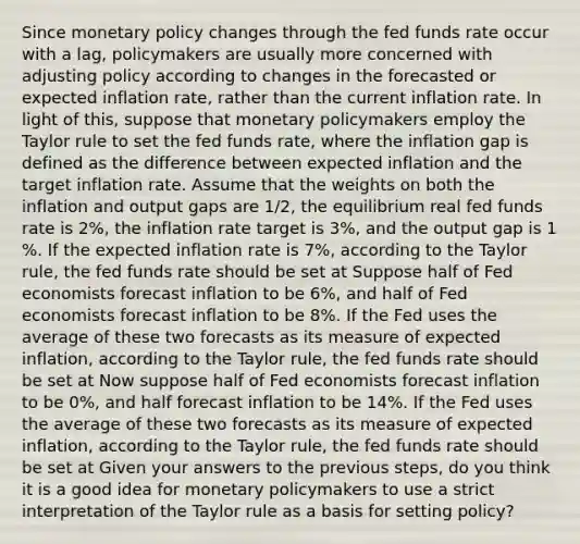 Since monetary policy changes through the fed funds rate occur with a​ lag, policymakers are usually more concerned with adjusting policy according to changes in the forecasted or expected inflation​ rate, rather than the current inflation rate. In light of​ this, suppose that monetary policymakers employ the Taylor rule to set the fed funds​ rate, where the inflation gap is defined as the difference between expected inflation and the target inflation rate. Assume that the weights on both the inflation and output gaps are 1/2​, the equilibrium real fed funds rate is 2​%, the inflation rate target is 3​%, and the output gap is 1​%. If the expected inflation rate is 7​%, according to the Taylor​ rule, the fed funds rate should be set at Suppose half of Fed economists forecast inflation to be 6​%, and half of Fed economists forecast inflation to be 8​%. If the Fed uses the average of these two forecasts as its measure of expected​ inflation, according to the Taylor​ rule, the fed funds rate should be set at Now suppose half of Fed economists forecast inflation to be 0​%, and half forecast inflation to be 14​%. If the Fed uses the average of these two forecasts as its measure of expected​ inflation, according to the Taylor​ rule, the fed funds rate should be set at Given your answers to the previous​ steps, do you think it is a good idea for monetary policymakers to use a strict interpretation of the Taylor rule as a basis for setting​ policy?