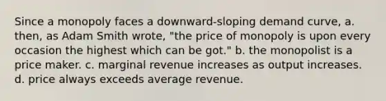 Since a monopoly faces a downward-sloping demand curve, a. then, as Adam Smith wrote, "the price of monopoly is upon every occasion the highest which can be got." b. the monopolist is a price maker. c. marginal revenue increases as output increases. d. price always exceeds average revenue.