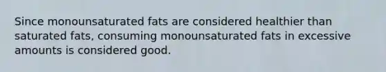 Since monounsaturated fats are considered healthier than saturated fats, consuming monounsaturated fats in excessive amounts is considered good.