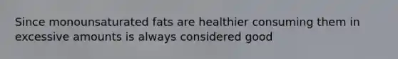 Since monounsaturated fats are healthier consuming them in excessive amounts is always considered good