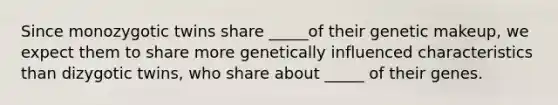 Since monozygotic twins share _____of their genetic makeup, we expect them to share more genetically influenced characteristics than dizygotic twins, who share about _____ of their genes.