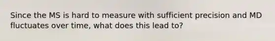 Since the MS is hard to measure with sufficient precision and MD fluctuates over time, what does this lead to?