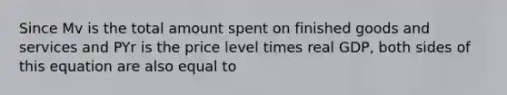 Since Mv is the total amount spent on finished goods and services and PYr is the price level times real GDP, both sides of this equation are also equal to