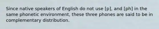 Since native speakers of English do not use [p], and [ph] in the same phonetic environment, these three phones are said to be in complementary distribution.