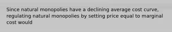 Since natural monopolies have a declining average cost curve, regulating natural monopolies by setting price equal to marginal cost would