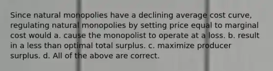 Since natural monopolies have a declining average cost curve, regulating natural monopolies by setting price equal to marginal cost would a. cause the monopolist to operate at a loss. b. result in a less than optimal total surplus. c. maximize producer surplus. d. All of the above are correct.