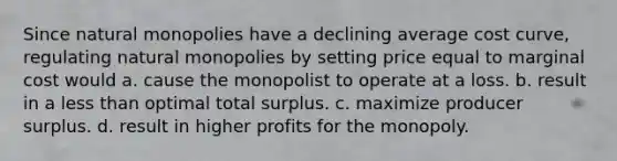 Since natural monopolies have a declining average cost curve, regulating natural monopolies by setting price equal to marginal cost would a. cause the monopolist to operate at a loss. b. result in a less than optimal total surplus. c. maximize producer surplus. d. result in higher profits for the monopoly.