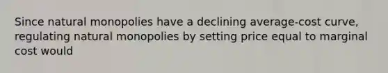 Since natural monopolies have a declining average-cost curve, regulating natural monopolies by setting price equal to marginal cost would