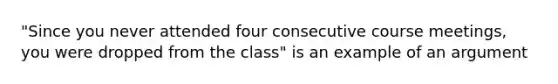 "Since you never attended four consecutive course meetings, you were dropped from the class" is an example of an argument