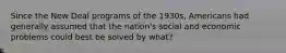Since the New Deal programs of the 1930s, Americans had generally assumed that the nation's social and economic problems could best be solved by what?