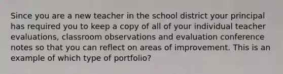 Since you are a new teacher in the school district your principal has required you to keep a copy of all of your individual teacher evaluations, classroom observations and evaluation conference notes so that you can reflect on areas of improvement. This is an example of which type of portfolio?