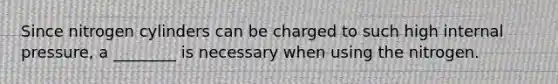 Since nitrogen cylinders can be charged to such high internal pressure, a ________ is necessary when using the nitrogen.