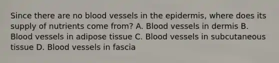 Since there are no blood vessels in the epidermis, where does its supply of nutrients come from? A. Blood vessels in dermis B. Blood vessels in adipose tissue C. Blood vessels in subcutaneous tissue D. Blood vessels in fascia