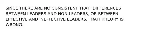 SINCE THERE ARE NO CONSISTENT TRAIT DIFFERENCES BETWEEN LEADERS AND NON-LEADERS, OR BETWEEN EFFECTIVE AND INEFFECTIVE LEADERS, TRAIT THEORY IS WRONG.