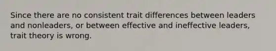 Since there are no consistent trait differences between leaders and nonleaders, or between effective and ineffective leaders, trait theory is wrong.