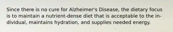 Since there is no cure for Alzheimer's Disease, the dietary focus is to maintain a nutrient-dense diet that is acceptable to the in-dividual, maintains hydration, and supplies needed energy.