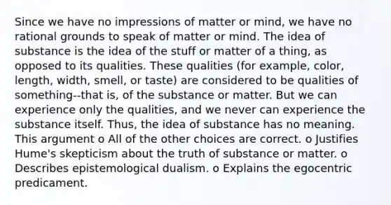 Since we have no impressions of matter or mind, we have no rational grounds to speak of matter or mind. The idea of substance is the idea of the stuff or matter of a thing, as opposed to its qualities. These qualities (for example, color, length, width, smell, or taste) are considered to be qualities of something--that is, of the substance or matter. But we can experience only the qualities, and we never can experience the substance itself. Thus, the idea of substance has no meaning. This argument o All of the other choices are correct. o Justifies Hume's skepticism about the truth of substance or matter. o Describes epistemological dualism. o Explains the egocentric predicament.