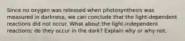 Since no oxygen was released when photosynthesis was measured in darkness, we can conclude that the light-dependent reactions did not occur. What about the light-independent reactions; do they occur in the dark? Explain why or why not.