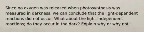 Since no oxygen was released when photosynthesis was measured in darkness, we can conclude that the light-dependent reactions did not occur. What about the light-independent reactions; do they occur in the dark? Explain why or why not.