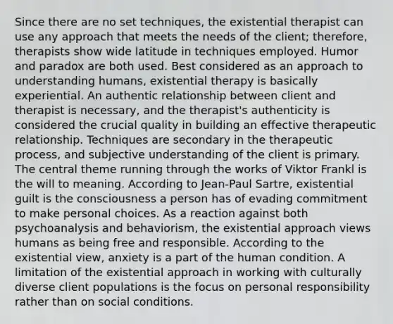 Since there are no set techniques, the existential therapist can use any approach that meets the needs of the client; therefore, therapists show wide latitude in techniques employed. Humor and paradox are both used. Best considered as an approach to understanding humans, existential therapy is basically experiential. An authentic relationship between client and therapist is necessary, and the therapist's authenticity is considered the crucial quality in building an effective therapeutic relationship. Techniques are secondary in the therapeutic process, and subjective understanding of the client is primary. The central theme running through the works of Viktor Frankl is the will to meaning. According to Jean-Paul Sartre, existential guilt is the consciousness a person has of evading commitment to make personal choices. As a reaction against both psychoanalysis and behaviorism, the existential approach views humans as being free and responsible. According to the existential view, anxiety is a part of the human condition. A limitation of the existential approach in working with culturally diverse client populations is the focus on personal responsibility rather than on social conditions.