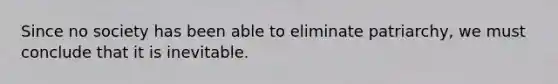 Since no society has been able to eliminate patriarchy, we must conclude that it is inevitable.