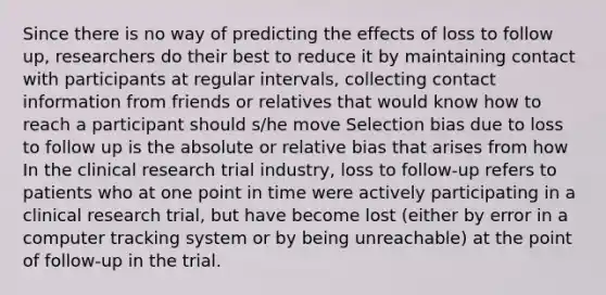 Since there is no way of predicting the effects of loss to follow up, researchers do their best to reduce it by maintaining contact with participants at regular intervals, collecting contact information from friends or relatives that would know how to reach a participant should s/he move Selection bias due to loss to follow up is the absolute or relative bias that arises from how In the clinical research trial industry, loss to follow-up refers to patients who at one point in time were actively participating in a clinical research trial, but have become lost (either by error in a computer tracking system or by being unreachable) at the point of follow-up in the trial.