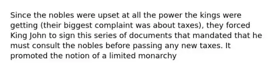 Since the nobles were upset at all the power the kings were getting (their biggest complaint was about taxes), they forced King John to sign this series of documents that mandated that he must consult the nobles before passing any new taxes. It promoted the notion of a limited monarchy