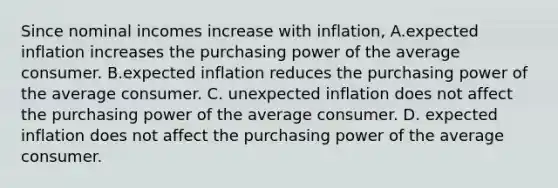 Since nominal incomes increase with​ inflation, A.expected inflation increases the purchasing power of the average consumer. B.expected inflation reduces the purchasing power of the average consumer. C. unexpected inflation does not affect the purchasing power of the average consumer. D. expected inflation does not affect the purchasing power of the average consumer.