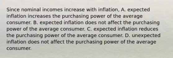 Since nominal incomes increase with​ inflation, A. expected inflation increases the purchasing power of the average consumer. B. expected inflation does not affect the purchasing power of the average consumer. C. expected inflation reduces the purchasing power of the average consumer. D. unexpected inflation does not affect the purchasing power of the average consumer.