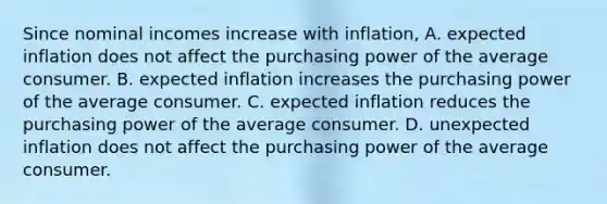 Since nominal incomes increase with​ inflation, A. expected inflation does not affect the purchasing power of the average consumer. B. expected inflation increases the purchasing power of the average consumer. C. expected inflation reduces the purchasing power of the average consumer. D. unexpected inflation does not affect the purchasing power of the average consumer.