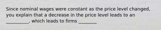 Since nominal wages were constant as the price level changed, you explain that a decrease in the price level leads to an __________, which leads to firms ________