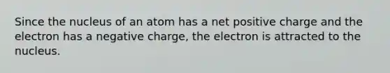 Since the nucleus of an atom has a net positive charge and the electron has a negative charge, the electron is attracted to the nucleus.