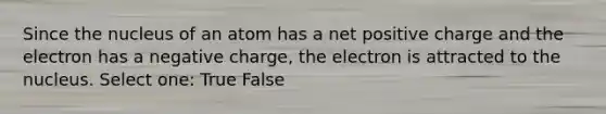 Since the nucleus of an atom has a net positive charge and the electron has a negative charge, the electron is attracted to the nucleus. Select one: True False